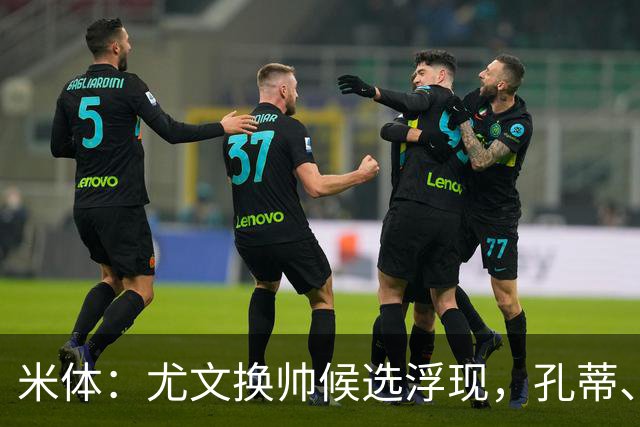 米体：尤文换帅候选浮现，孔蒂、小因扎吉在列