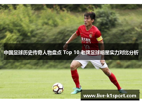 中国足球历史传奇人物盘点 Top 10 老牌足球明星实力对比分析