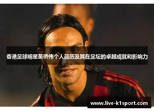 香港足球明星苗侨伟个人简历及其在足坛的卓越成就和影响力
